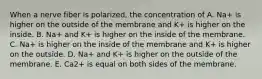 When a nerve fiber is polarized, the concentration of A. Na+ is higher on the outside of the membrane and K+ is higher on the inside. B. Na+ and K+ is higher on the inside of the membrane. C. Na+ is higher on the inside of the membrane and K+ is higher on the outside. D. Na+ and K+ is higher on the outside of the membrane. E. Ca2+ is equal on both sides of the membrane.