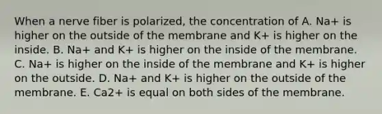 When a nerve fiber is polarized, the concentration of A. Na+ is higher on the outside of the membrane and K+ is higher on the inside. B. Na+ and K+ is higher on the inside of the membrane. C. Na+ is higher on the inside of the membrane and K+ is higher on the outside. D. Na+ and K+ is higher on the outside of the membrane. E. Ca2+ is equal on both sides of the membrane.