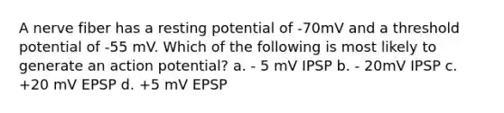 A nerve fiber has a resting potential of -70mV and a threshold potential of -55 mV. Which of the following is most likely to generate an action potential? a. - 5 mV IPSP b. - 20mV IPSP c. +20 mV EPSP d. +5 mV EPSP