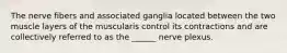 The nerve fibers and associated ganglia located between the two muscle layers of the muscularis control its contractions and are collectively referred to as the ______ nerve plexus.