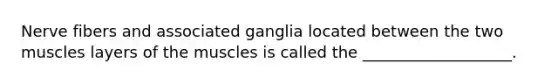 Nerve fibers and associated ganglia located between the two muscles layers of the muscles is called the ___________________.