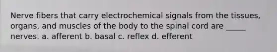 Nerve fibers that carry electrochemical signals from the tissues, organs, and muscles of the body to the spinal cord are _____ nerves. a. afferent b. basal c. reflex d. efferent