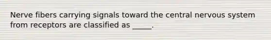 Nerve fibers carrying signals toward the central nervous system from receptors are classified as _____.