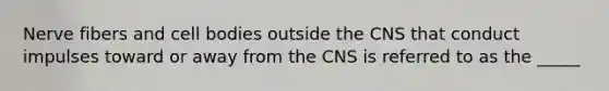 Nerve fibers and cell bodies outside the CNS that conduct impulses toward or away from the CNS is referred to as the _____