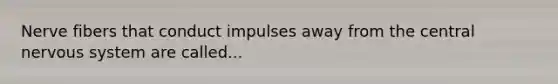 Nerve fibers that conduct impulses away from the central nervous system are called...