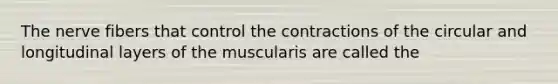 The nerve fibers that control the contractions of the circular and longitudinal layers of the muscularis are called the