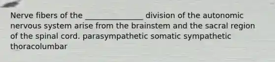 Nerve fibers of the _______________ division of the autonomic nervous system arise from the brainstem and the sacral region of the spinal cord. parasympathetic somatic sympathetic thoracolumbar