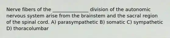 Nerve fibers of the _______________ division of <a href='https://www.questionai.com/knowledge/kMqcwgxBsH-the-autonomic-nervous-system' class='anchor-knowledge'>the autonomic nervous system</a> arise from <a href='https://www.questionai.com/knowledge/kLMtJeqKp6-the-brain' class='anchor-knowledge'>the brain</a>stem and the sacral region of <a href='https://www.questionai.com/knowledge/kkAfzcJHuZ-the-spinal-cord' class='anchor-knowledge'>the spinal cord</a>. A) parasympathetic B) somatic C) sympathetic D) thoracolumbar