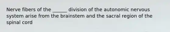 Nerve fibers of the ______ division of <a href='https://www.questionai.com/knowledge/kMqcwgxBsH-the-autonomic-nervous-system' class='anchor-knowledge'>the autonomic nervous system</a> arise from <a href='https://www.questionai.com/knowledge/kLMtJeqKp6-the-brain' class='anchor-knowledge'>the brain</a>stem and the sacral region of <a href='https://www.questionai.com/knowledge/kkAfzcJHuZ-the-spinal-cord' class='anchor-knowledge'>the spinal cord</a>