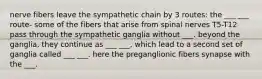 nerve fibers leave the sympathetic chain by 3 routes: the ___ ___ route- some of the fibers that arise from spinal nerves T5-T12 pass through the sympathetic ganglia without ___. beyond the ganglia, they continue as ___ ___, which lead to a second set of ganglia called ___ ___. here the preganglionic fibers synapse with the ___.