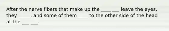 After the nerve fibers that make up the ____ ___ leave the eyes, they _____, and some of them ____ to the other side of the head at the ___ ___.