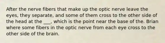 After the nerve fibers that make up the optic nerve leave the eyes, they separate, and some of them cross to the other side of the head at the ___, which is the point near the base of the. Brian where some fibers in the optic nerve from each eye cross to the other side of the brain.