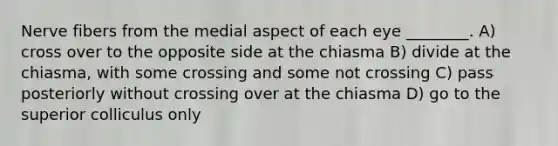 Nerve fibers from the medial aspect of each eye ________. A) cross over to the opposite side at the chiasma B) divide at the chiasma, with some crossing and some not crossing C) pass posteriorly without crossing over at the chiasma D) go to the superior colliculus only