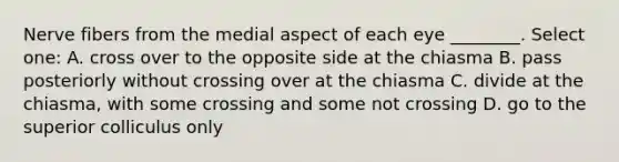 Nerve fibers from the medial aspect of each eye ________. Select one: A. cross over to the opposite side at the chiasma B. pass posteriorly without crossing over at the chiasma C. divide at the chiasma, with some crossing and some not crossing D. go to the superior colliculus only