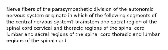 Nerve fibers of the parasympathetic division of the autonomic nervous system originate in which of the following segments of the central nervous system? brainstem and sacral region of the spinal cord cervical and thoracic regions of the spinal cord lumbar and sacral regions of the spinal cord thoracic and lumbar regions of the spinal cord