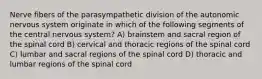 Nerve fibers of the parasympathetic division of the autonomic nervous system originate in which of the following segments of the central nervous system? A) brainstem and sacral region of the spinal cord B) cervical and thoracic regions of the spinal cord C) lumbar and sacral regions of the spinal cord D) thoracic and lumbar regions of the spinal cord