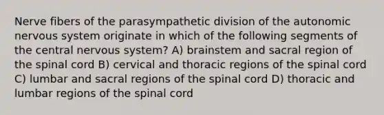 Nerve fibers of the parasympathetic division of the autonomic nervous system originate in which of the following segments of the central nervous system? A) brainstem and sacral region of the spinal cord B) cervical and thoracic regions of the spinal cord C) lumbar and sacral regions of the spinal cord D) thoracic and lumbar regions of the spinal cord