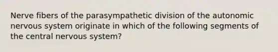 Nerve fibers of the parasympathetic division of the autonomic nervous system originate in which of the following segments of the central nervous system?