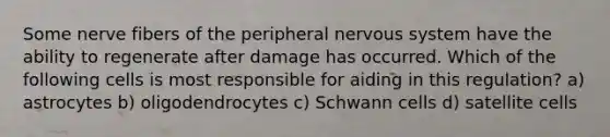 Some nerve fibers of the peripheral <a href='https://www.questionai.com/knowledge/kThdVqrsqy-nervous-system' class='anchor-knowledge'>nervous system</a> have the ability to regenerate after damage has occurred. Which of the following cells is most responsible for aiding in this regulation? a) astrocytes b) oligodendrocytes c) Schwann cells d) satellite cells