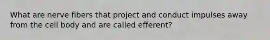 What are nerve fibers that project and conduct impulses away from the cell body and are called efferent?