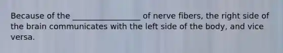 Because of the _________________ of nerve fibers, the right side of <a href='https://www.questionai.com/knowledge/kLMtJeqKp6-the-brain' class='anchor-knowledge'>the brain</a> communicates with the left side of the body, and vice versa.