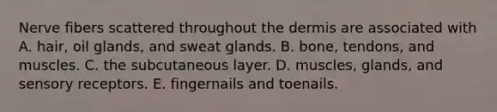 Nerve fibers scattered throughout the dermis are associated with A. hair, oil glands, and sweat glands. B. bone, tendons, and muscles. C. the subcutaneous layer. D. muscles, glands, and sensory receptors. E. fingernails and toenails.