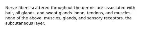 Nerve fibers scattered throughout the dermis are associated with hair, oil glands, and sweat glands. bone, tendons, and muscles. none of the above. muscles, glands, and sensory receptors. the subcutaneous layer.