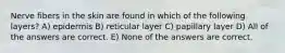 Nerve fibers in the skin are found in which of the following layers? A) epidermis B) reticular layer C) papillary layer D) All of the answers are correct. E) None of the answers are correct.