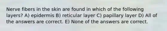 Nerve fibers in the skin are found in which of the following layers? A) epidermis B) reticular layer C) papillary layer D) All of the answers are correct. E) None of the answers are correct.