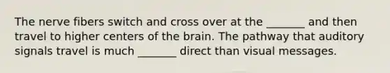 The nerve fibers switch and cross over at the _______ and then travel to higher centers of the brain. The pathway that auditory signals travel is much _______ direct than visual messages.