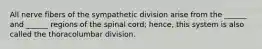 All nerve fibers of the sympathetic division arise from the ______ and ______ regions of the spinal cord; hence, this system is also called the thoracolumbar division.