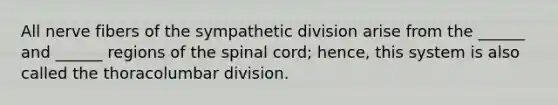 All nerve fibers of the sympathetic division arise from the ______ and ______ regions of the spinal cord; hence, this system is also called the thoracolumbar division.