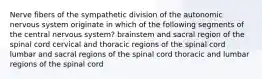 Nerve fibers of the sympathetic division of the autonomic nervous system originate in which of the following segments of the central nervous system? brainstem and sacral region of the spinal cord cervical and thoracic regions of the spinal cord lumbar and sacral regions of the spinal cord thoracic and lumbar regions of the spinal cord