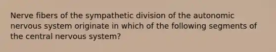 Nerve fibers of the sympathetic division of the autonomic nervous system originate in which of the following segments of the central nervous system?