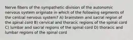 Nerve fibers of the sympathetic division of the autonomic nervous system originate in which of the following segments of the central nervous system? A) brainstem and sacral region of the spinal cord B) cervical and thoracic regions of the spinal cord C) lumbar and sacral regions of the spinal cord D) thoracic and lumbar regions of the spinal cord