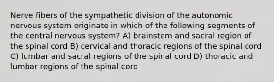 Nerve fibers of the sympathetic division of <a href='https://www.questionai.com/knowledge/kMqcwgxBsH-the-autonomic-nervous-system' class='anchor-knowledge'>the autonomic <a href='https://www.questionai.com/knowledge/kThdVqrsqy-nervous-system' class='anchor-knowledge'>nervous system</a></a> originate in which of the following segments of the central nervous system? A) brainstem and sacral region of <a href='https://www.questionai.com/knowledge/kkAfzcJHuZ-the-spinal-cord' class='anchor-knowledge'>the spinal cord</a> B) cervical and thoracic regions of the spinal cord C) lumbar and sacral regions of the spinal cord D) thoracic and lumbar regions of the spinal cord