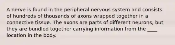 A nerve is found in the peripheral nervous system and consists of hundreds of thousands of axons wrapped together in a connective tissue. The axons are parts of different neurons, but they are bundled together carrying information from the ____ location in the body.