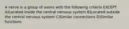 A nerve is a group of axons with the following criteria EXCEPT A)Located inside the central nervous system B)Located outside the central nervous system C)Similar connections D)Similar functions