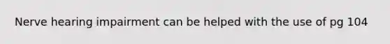 Nerve hearing impairment can be helped with the use of pg 104