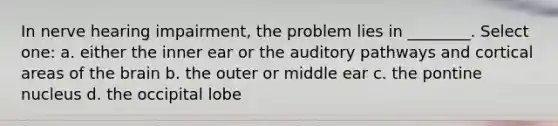 In nerve hearing impairment, the problem lies in ________. Select one: a. either the inner ear or the auditory pathways and cortical areas of the brain b. the outer or middle ear c. the pontine nucleus d. the occipital lobe