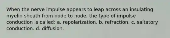 When the nerve impulse appears to leap across an insulating myelin sheath from node to node, the type of impulse conduction is called: a. repolarization. b. refraction. c. saltatory conduction. d. diffusion.