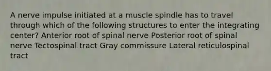 A nerve impulse initiated at a muscle spindle has to travel through which of the following structures to enter the integrating center? Anterior root of spinal nerve Posterior root of spinal nerve Tectospinal tract Gray commissure Lateral reticulospinal tract