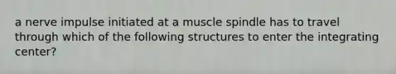 a nerve impulse initiated at a muscle spindle has to travel through which of the following structures to enter the integrating center?