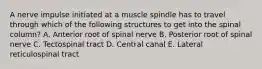 A nerve impulse initiated at a muscle spindle has to travel through which of the following structures to get into the spinal column? A. Anterior root of spinal nerve B. Posterior root of spinal nerve C. Tectospinal tract D. Central canal E. Lateral reticulospinal tract