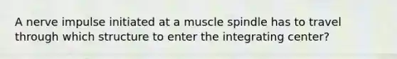 A nerve impulse initiated at a muscle spindle has to travel through which structure to enter the integrating center?