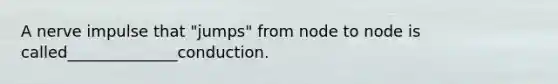 A nerve impulse that "jumps" from node to node is called______________conduction.