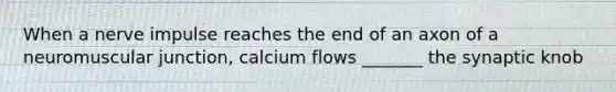 When a nerve impulse reaches the end of an axon of a neuromuscular junction, calcium flows _______ the synaptic knob