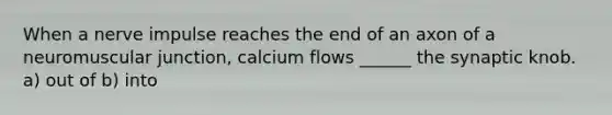 When a nerve impulse reaches the end of an axon of a neuromuscular junction, calcium flows ______ the synaptic knob. a) out of b) into