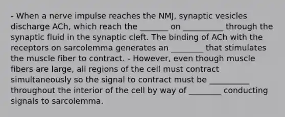 - When a nerve impulse reaches the NMJ, synaptic vesicles discharge ACh, which reach the _______ on __________ through the synaptic fluid in the synaptic cleft. The binding of ACh with the receptors on sarcolemma generates an ________ that stimulates the muscle fiber to contract. - However, even though muscle fibers are large, all regions of the cell must contract simultaneously so the signal to contract must be __________ throughout the interior of the cell by way of ________ conducting signals to sarcolemma.