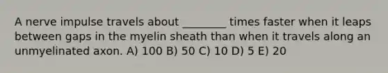 A nerve impulse travels about ________ times faster when it leaps between gaps in the myelin sheath than when it travels along an unmyelinated axon. A) 100 B) 50 C) 10 D) 5 E) 20